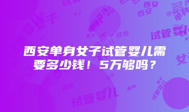 西安单身女子试管婴儿需要多少钱！5万够吗？