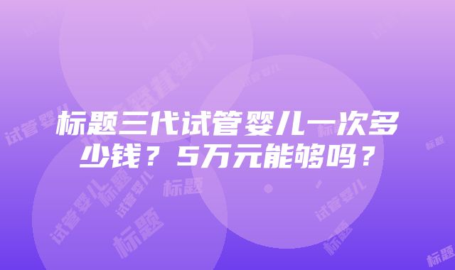 标题三代试管婴儿一次多少钱？5万元能够吗？