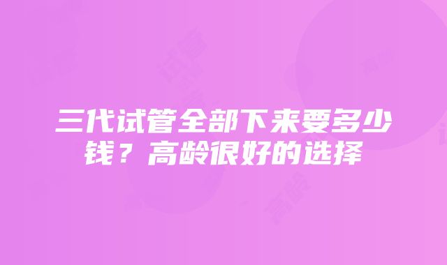 三代试管全部下来要多少钱？高龄很好的选择