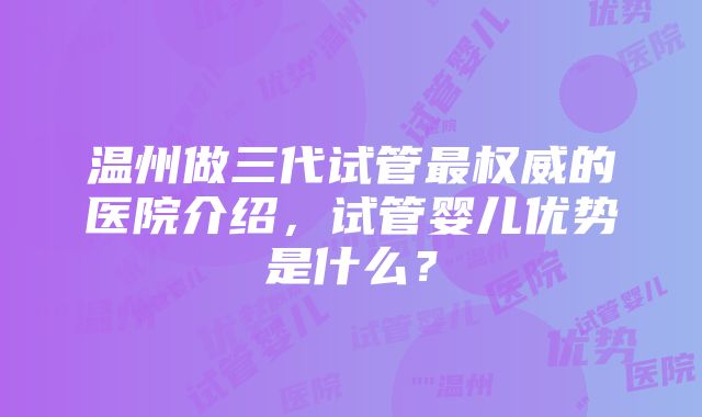 温州做三代试管最权威的医院介绍，试管婴儿优势是什么？