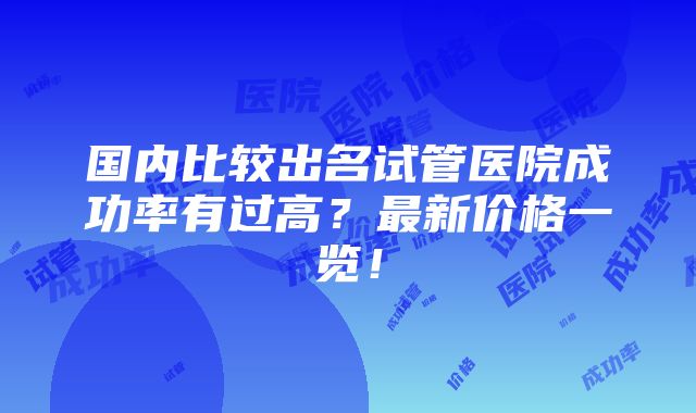 国内比较出名试管医院成功率有过高？最新价格一览！