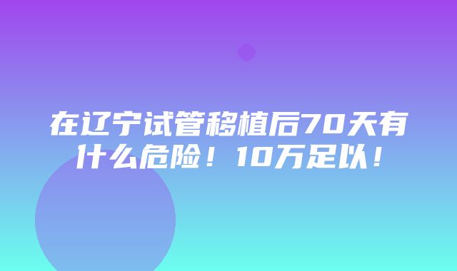 在辽宁试管移植后70天有什么危险！10万足以！