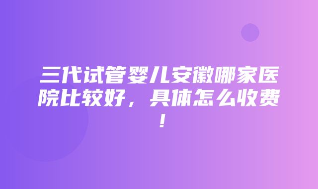 三代试管婴儿安徽哪家医院比较好，具体怎么收费！