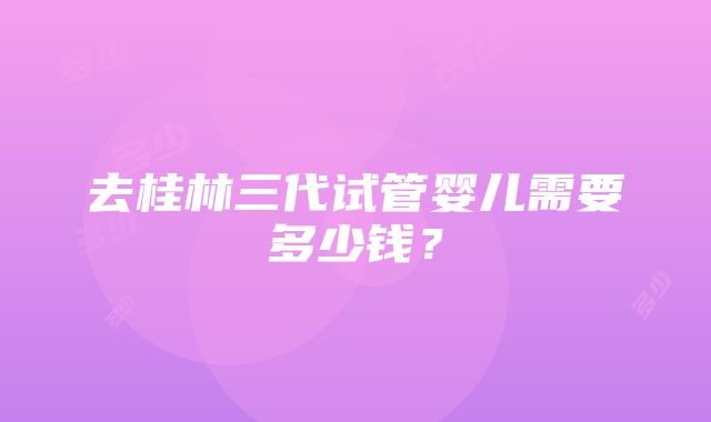 去桂林三代试管婴儿需要多少钱？