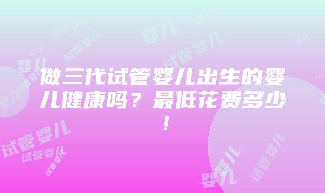 做三代试管婴儿出生的婴儿健康吗？最低花费多少！