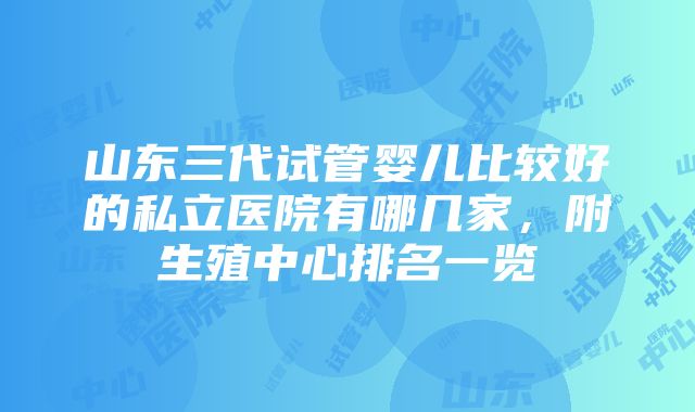 山东三代试管婴儿比较好的私立医院有哪几家，附生殖中心排名一览