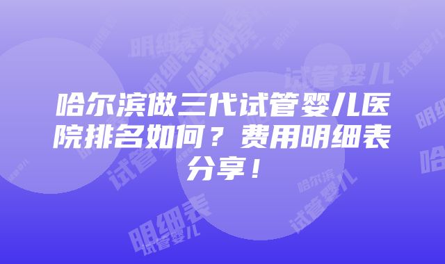 哈尔滨做三代试管婴儿医院排名如何？费用明细表分享！