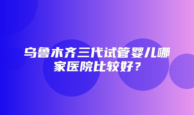 乌鲁木齐三代试管婴儿哪家医院比较好？