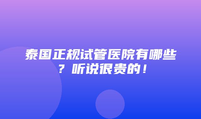 泰国正规试管医院有哪些？听说很贵的！