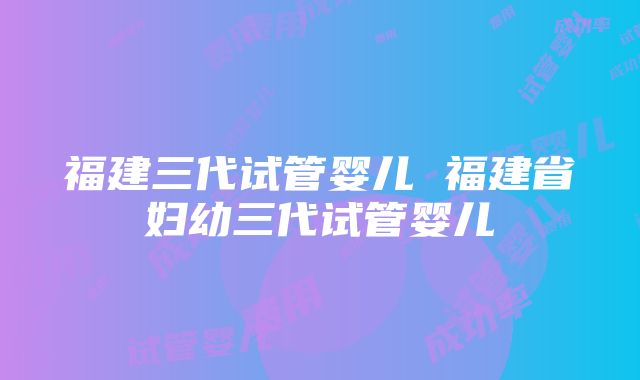 福建三代试管婴儿 福建省妇幼三代试管婴儿