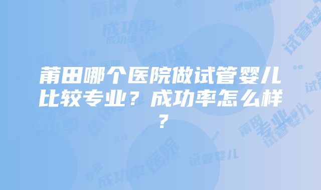 莆田哪个医院做试管婴儿比较专业？成功率怎么样？