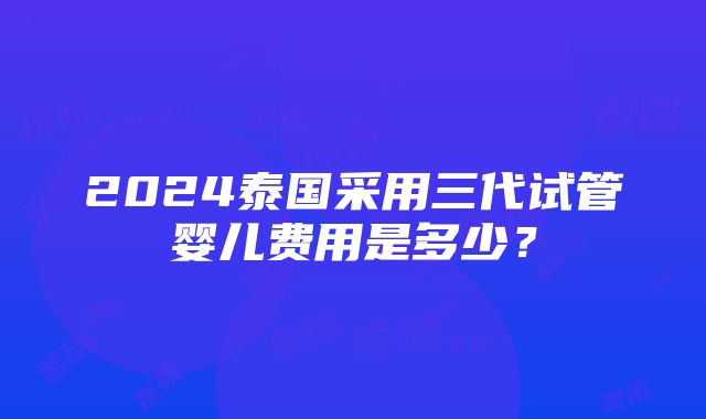 2024泰国采用三代试管婴儿费用是多少？