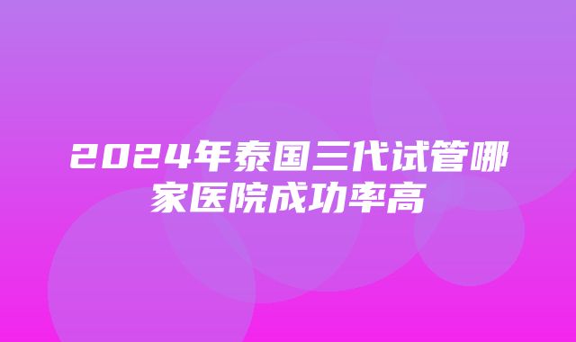 2024年泰国三代试管哪家医院成功率高