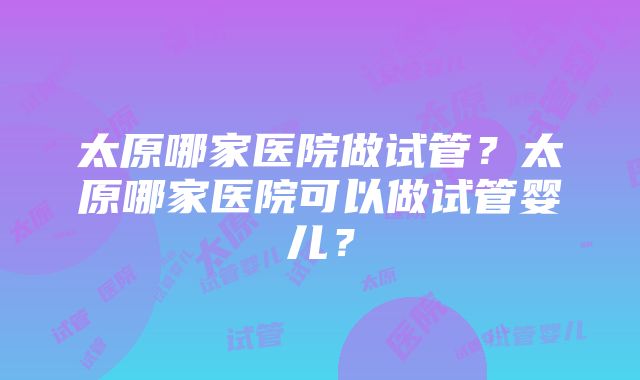 太原哪家医院做试管？太原哪家医院可以做试管婴儿？