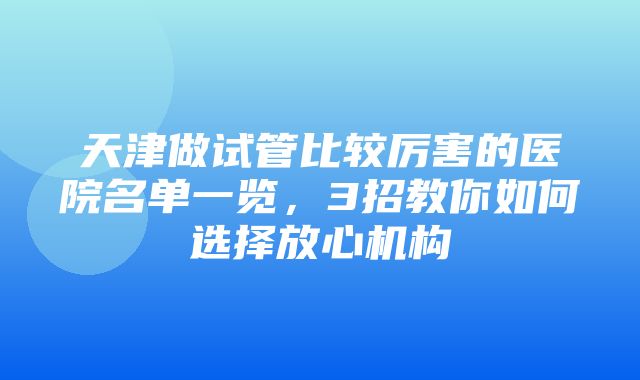 天津做试管比较厉害的医院名单一览，3招教你如何选择放心机构