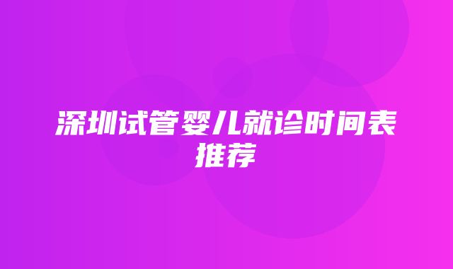 深圳试管婴儿就诊时间表推荐