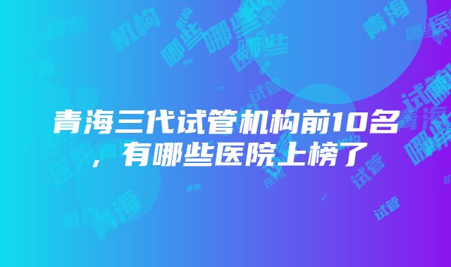 青海三代试管机构前10名，有哪些医院上榜了