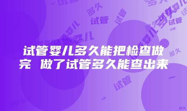 试管婴儿多久能把检查做完 做了试管多久能查出来