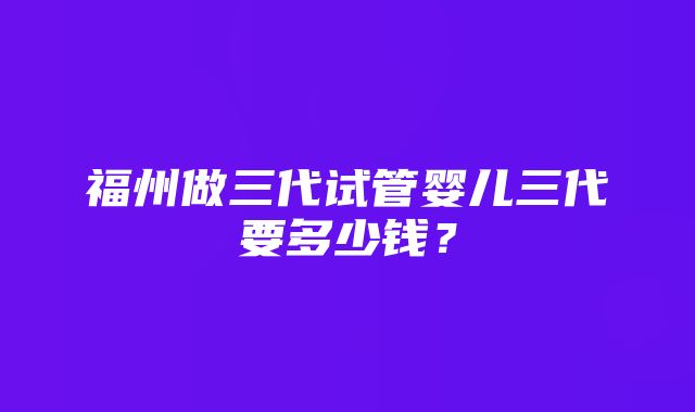 福州做三代试管婴儿三代要多少钱？