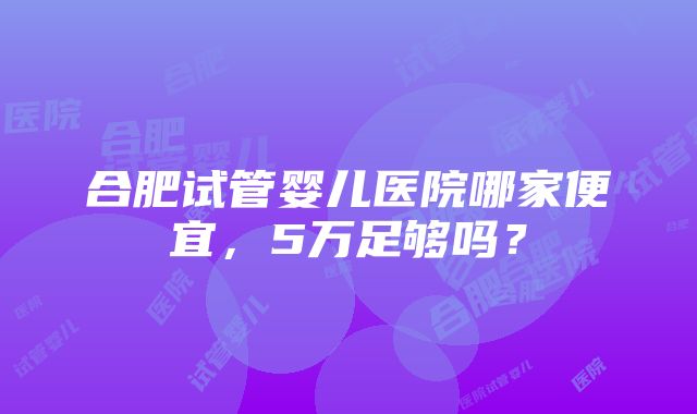 合肥试管婴儿医院哪家便宜，5万足够吗？