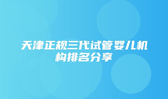 天津正规三代试管婴儿机构排名分享