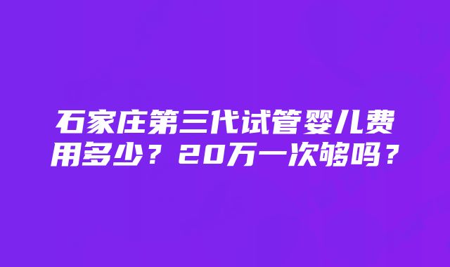 石家庄第三代试管婴儿费用多少？20万一次够吗？