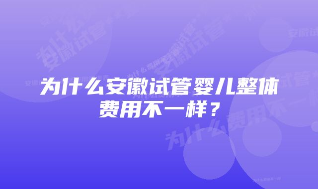 为什么安徽试管婴儿整体费用不一样？