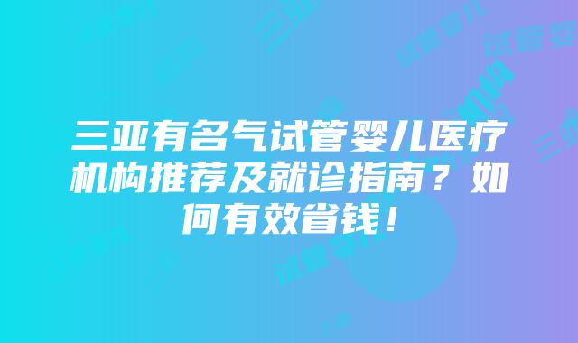 三亚有名气试管婴儿医疗机构推荐及就诊指南？如何有效省钱！