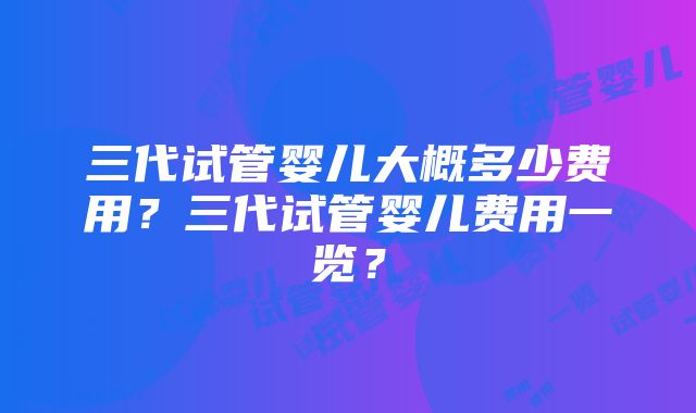 三代试管婴儿大概多少费用？三代试管婴儿费用一览？