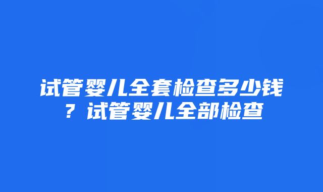 试管婴儿全套检查多少钱？试管婴儿全部检查