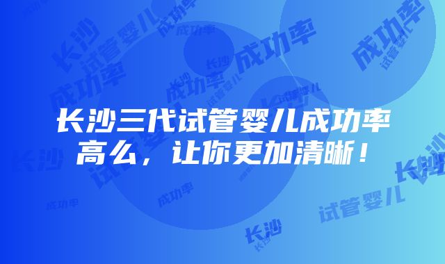 长沙三代试管婴儿成功率高么，让你更加清晰！