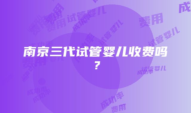 南京三代试管婴儿收费吗？