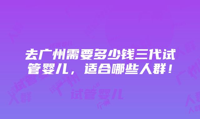 去广州需要多少钱三代试管婴儿，适合哪些人群！