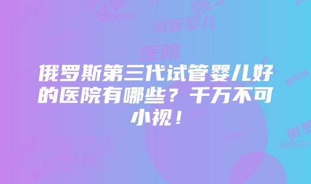 俄罗斯第三代试管婴儿好的医院有哪些？千万不可小视！