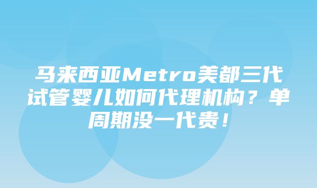 马来西亚Metro美都三代试管婴儿如何代理机构？单周期没一代贵！