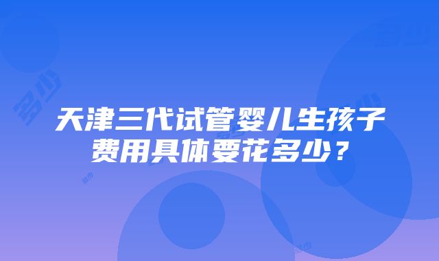 天津三代试管婴儿生孩子费用具体要花多少？