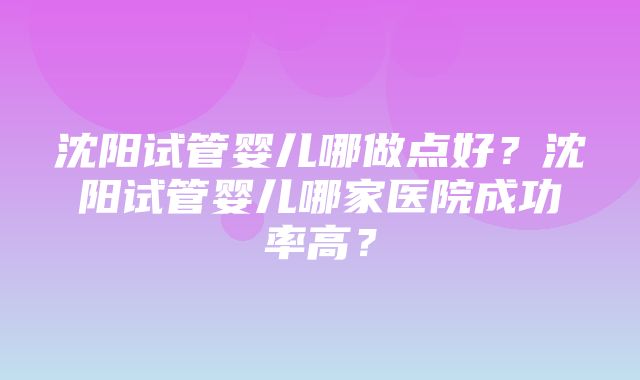 沈阳试管婴儿哪做点好？沈阳试管婴儿哪家医院成功率高？