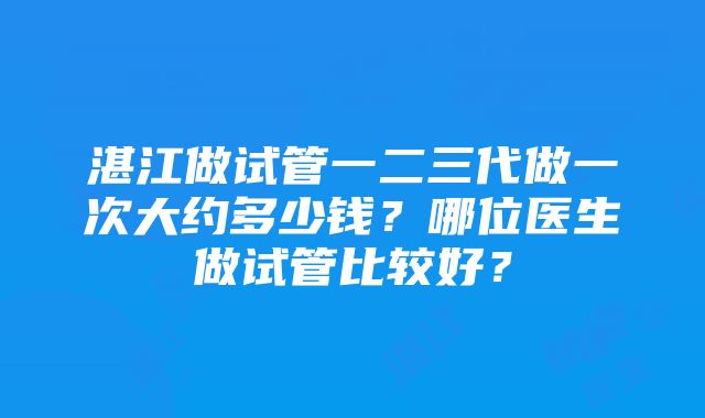 湛江做试管一二三代做一次大约多少钱？哪位医生做试管比较好？