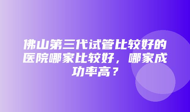 佛山第三代试管比较好的医院哪家比较好，哪家成功率高？