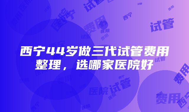 西宁44岁做三代试管费用整理，选哪家医院好