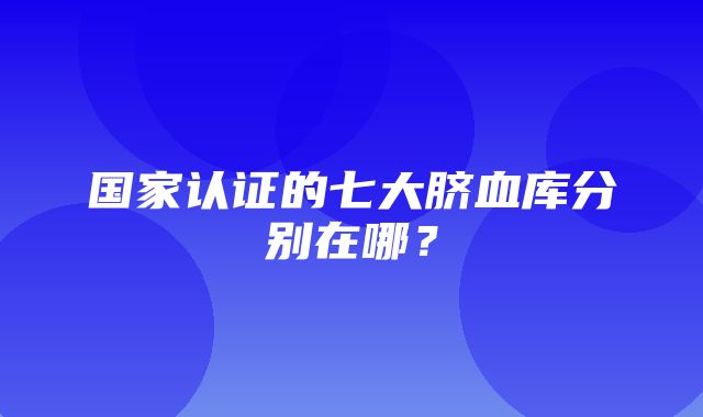 国家认证的七大脐血库分别在哪？