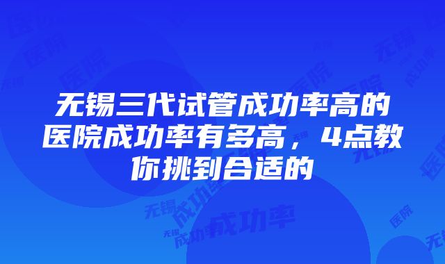 无锡三代试管成功率高的医院成功率有多高，4点教你挑到合适的