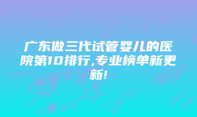 广东做三代试管婴儿的医院第10排行,专业榜单新更新!