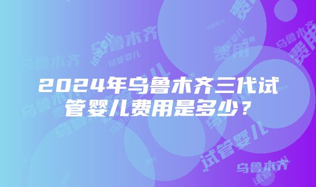 2024年乌鲁木齐三代试管婴儿费用是多少？