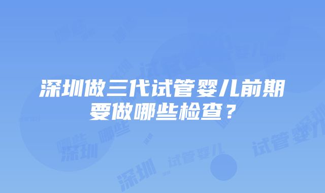 深圳做三代试管婴儿前期要做哪些检查？