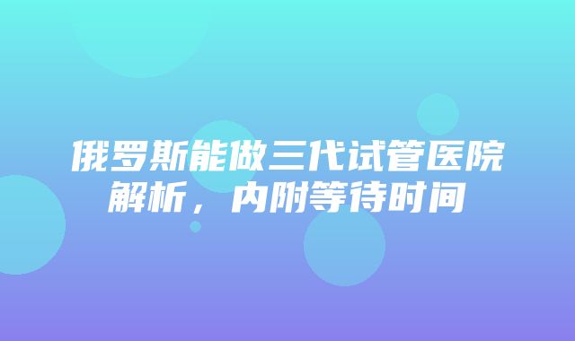 俄罗斯能做三代试管医院解析，内附等待时间