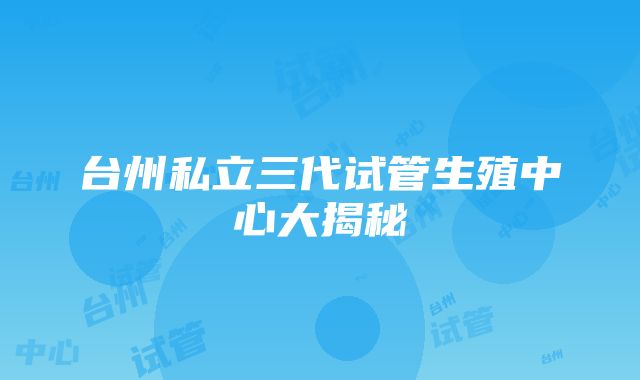 台州私立三代试管生殖中心大揭秘