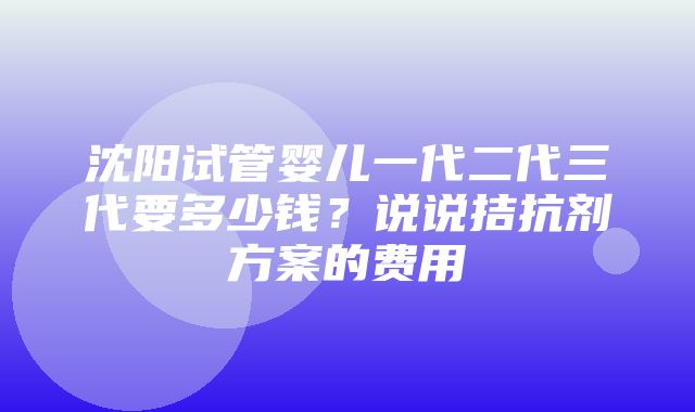 沈阳试管婴儿一代二代三代要多少钱？说说拮抗剂方案的费用