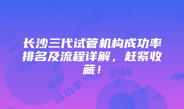 长沙三代试管机构成功率排名及流程详解，赶紧收藏！