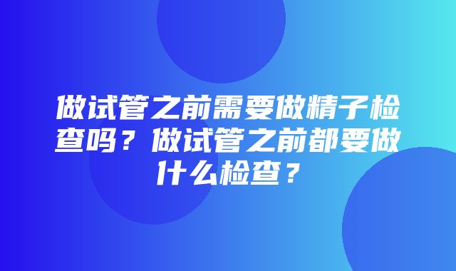 做试管之前需要做精子检查吗？做试管之前都要做什么检查？